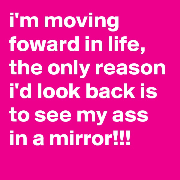 i'm moving foward in life, the only reason i'd look back is to see my ass in a mirror!!!