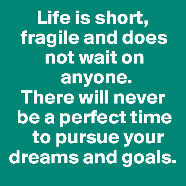        Life is short, 
   fragile and does 
         not wait on 
             anyone. 
   There will never 
  be a perfect time 
      to pursue your  
dreams and goals.
