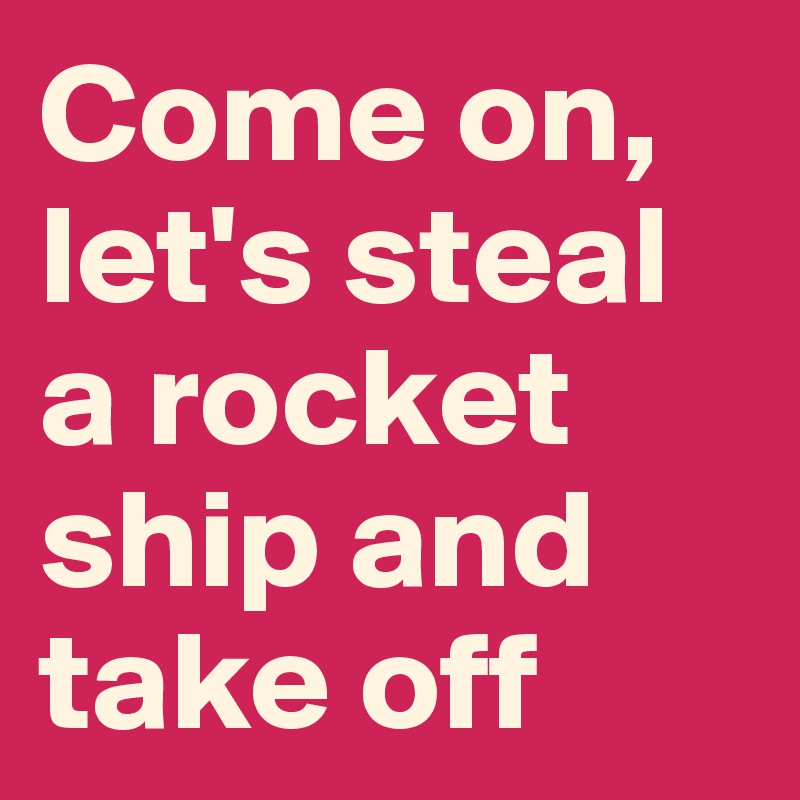 Come on, let's steal a rocket ship and take off