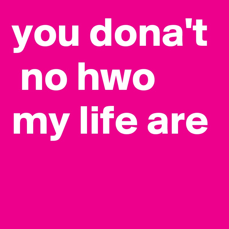 you dona't  no hwo my life are 
