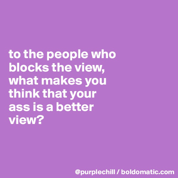 


to the people who 
blocks the view, 
what makes you 
think that your 
ass is a better
view?


