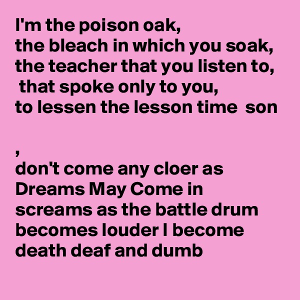 I'm the poison oak, 
the bleach in which you soak, the teacher that you listen to,
 that spoke only to you, 
to lessen the lesson time  son 

,
don't come any cloer as Dreams May Come in screams as the battle drum becomes louder I become death deaf and dumb