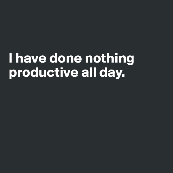 


I have done nothing productive all day.





