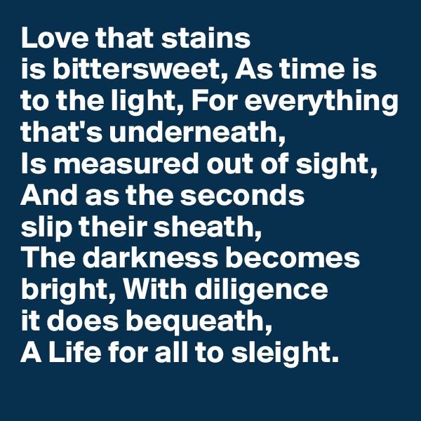 Love that stains 
is bittersweet, As time is to the light, For everything 
that's underneath,
Is measured out of sight, And as the seconds 
slip their sheath, 
The darkness becomes bright, With diligence 
it does bequeath, 
A Life for all to sleight.