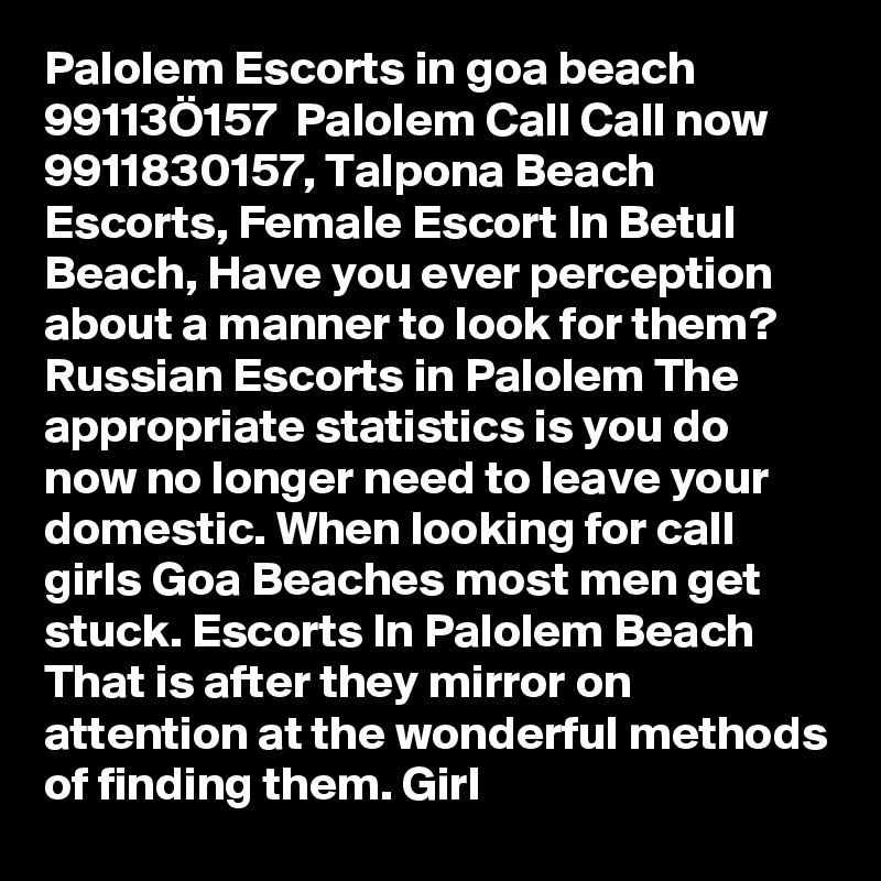 Palolem Escorts in goa beach  99113Ö157  Palolem Call Call now 9911830157, Talpona Beach Escorts, Female Escort In Betul Beach, Have you ever perception about a manner to look for them? Russian Escorts in Palolem The appropriate statistics is you do now no longer need to leave your domestic. When looking for call girls Goa Beaches most men get stuck. Escorts In Palolem Beach That is after they mirror on attention at the wonderful methods of finding them. Girl
