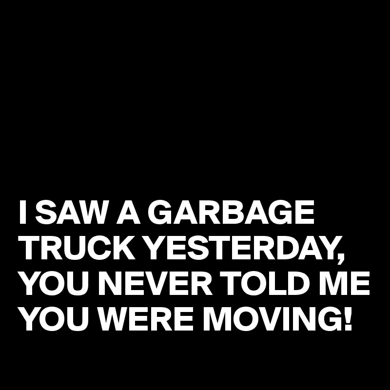 




I SAW A GARBAGE TRUCK YESTERDAY,
YOU NEVER TOLD ME YOU WERE MOVING!