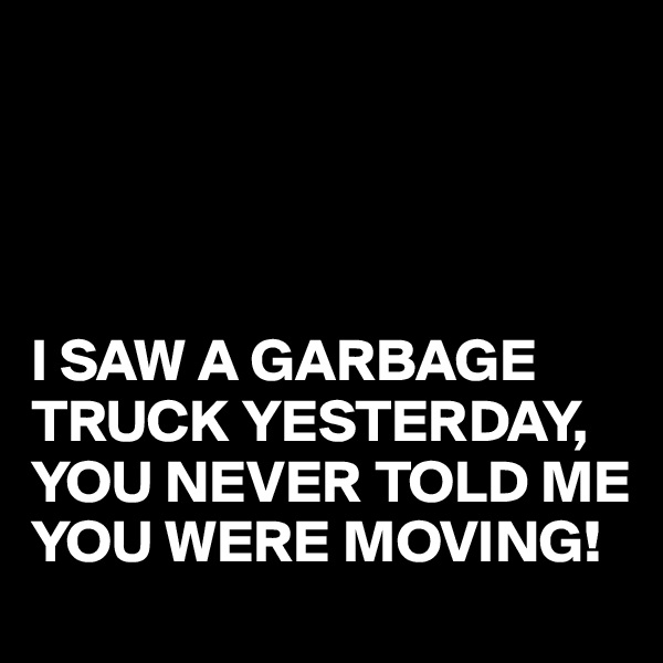 




I SAW A GARBAGE TRUCK YESTERDAY,
YOU NEVER TOLD ME YOU WERE MOVING!