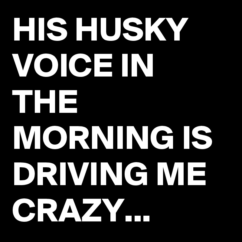 HIS HUSKY VOICE IN THE MORNING IS DRIVING ME CRAZY...