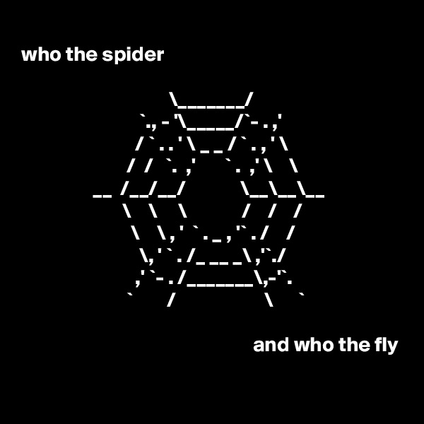 
who the spider

                                   \_______/
                            `., - '\_____/`- . ,'
                           / ` . . ' \ _ _ / ` . , ' \
                         /  /   `.  ,'       ` .  ,' \    \
                 __  /__/__/             \__\__\__
                        \    \     \             /    /    /
                          \    \ , '  ` . _ , '` . /    /
                            \, ' ` . /_ __ _\ ,'`./
                           ,' `- . /_______\,-'`. 
                         `        /                     \      `

                                                       and who the fly
