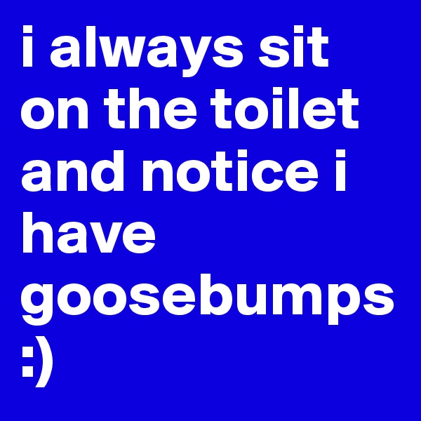 i always sit on the toilet and notice i have goosebumps :) 