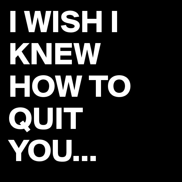 I WISH I KNEW HOW TO QUIT YOU...