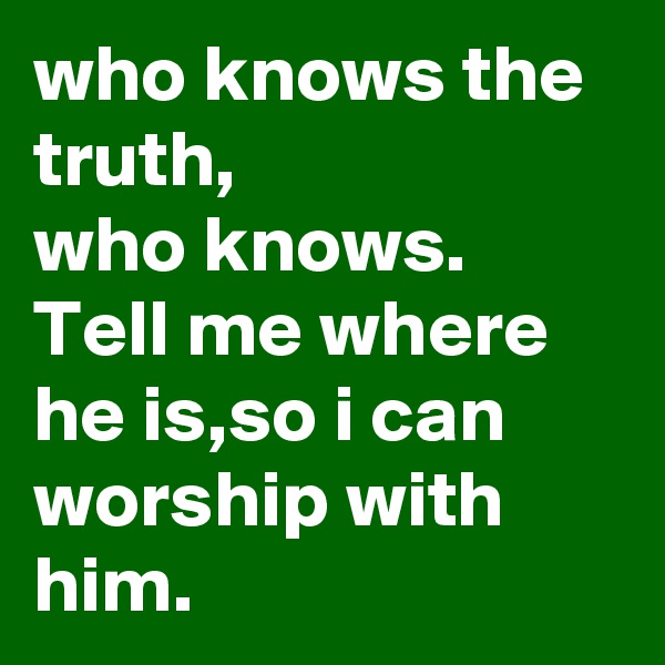 who knows the truth,
who knows.
Tell me where he is,so i can worship with him.