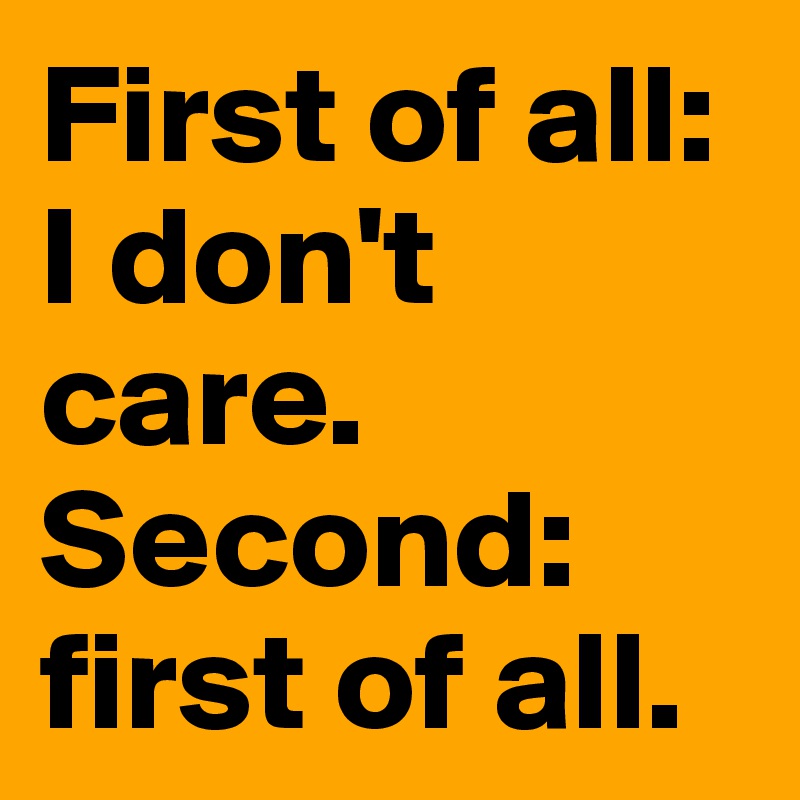 First of all: I don't care. 
Second: first of all.