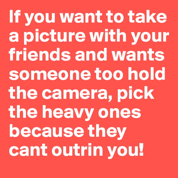 If you want to take a picture with your friends and wants someone too hold the camera, pick the heavy ones because they cant outrin you!