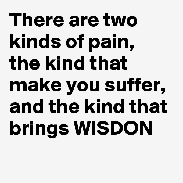 There are two kinds of pain,  the kind that make you suffer,  and the kind that brings WISDON 
