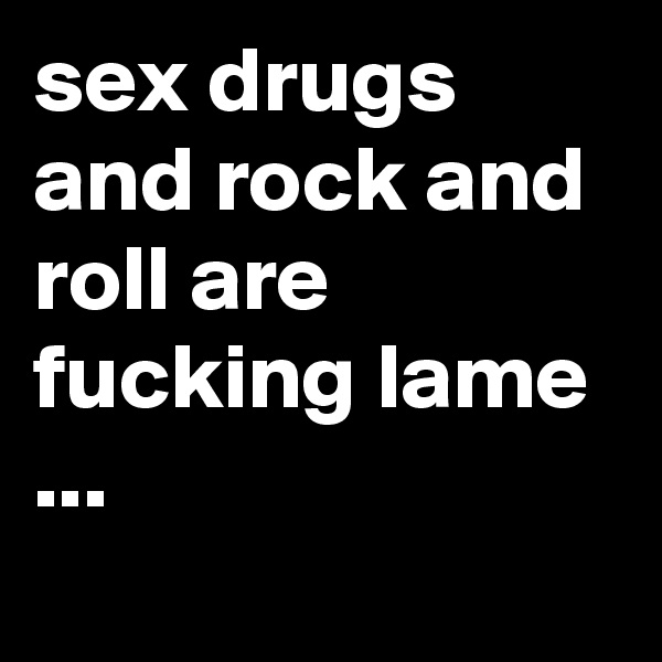 sex drugs and rock and roll are fucking lame ...
