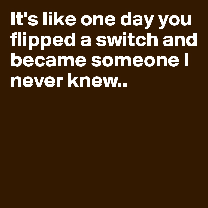It's like one day you flipped a switch and became someone I never knew..



