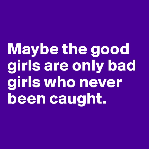 

Maybe the good girls are only bad girls who never been caught.

