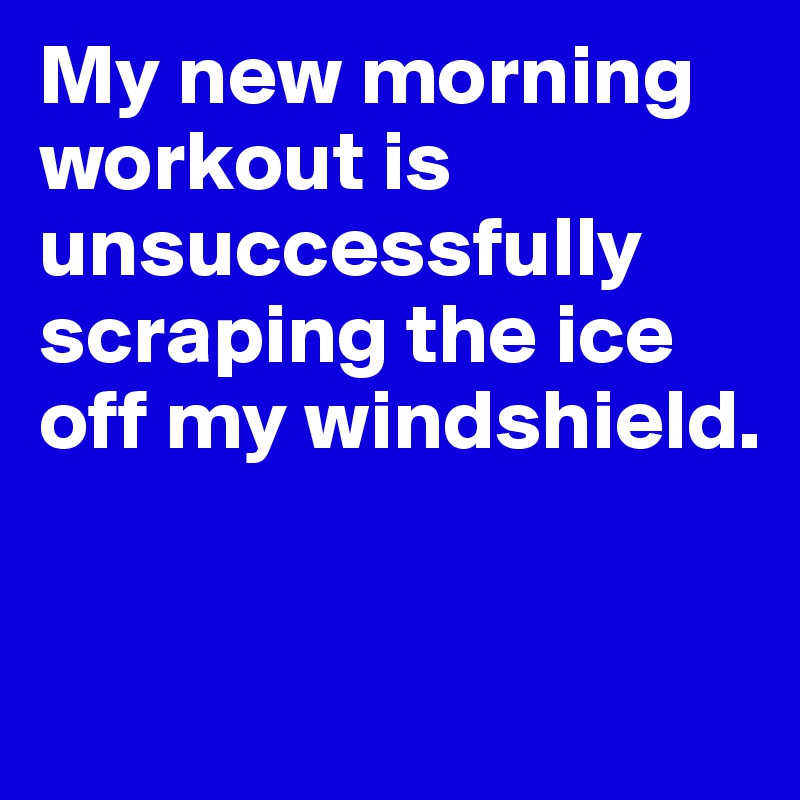 My new morning workout is unsuccessfully scraping the ice off my windshield.


