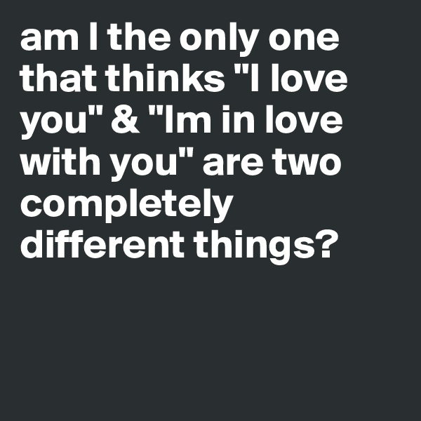 am I the only one that thinks "I love you" & "Im in love with you" are two completely different things?


