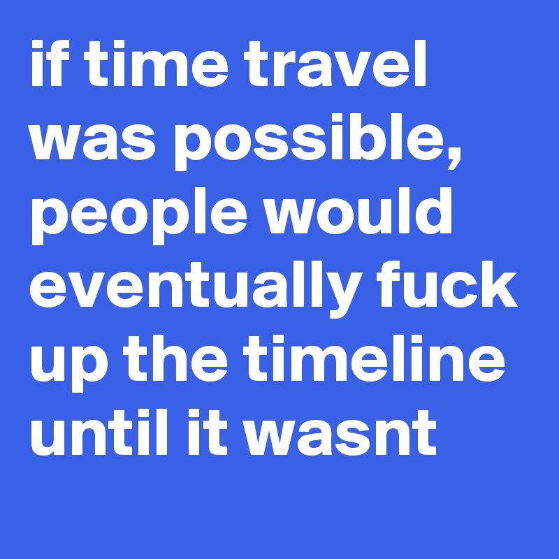 if time travel was possible, people would eventually fuck up the timeline until it wasnt