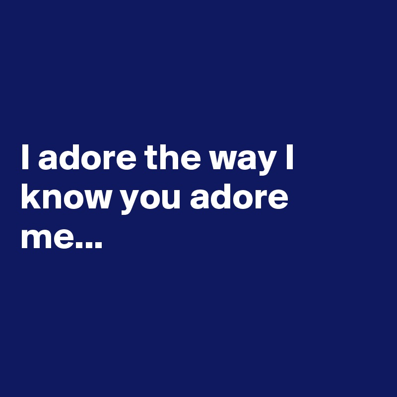 


I adore the way I know you adore me...



