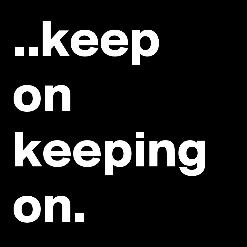 ..keep on
keeping
on.