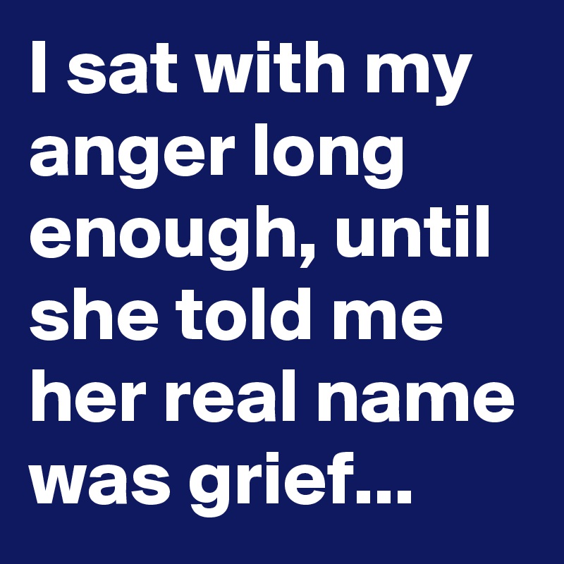 I sat with my anger long enough, until she told me her real name was grief...