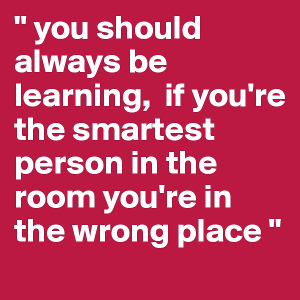 " you should always be learning,  if you're the smartest person in the room you're in the wrong place "