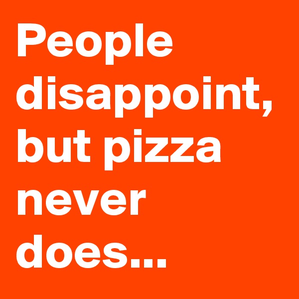 People disappoint, but pizza never does...