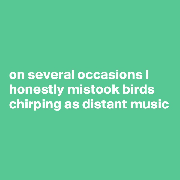 



on several occasions I honestly mistook birds chirping as distant music



