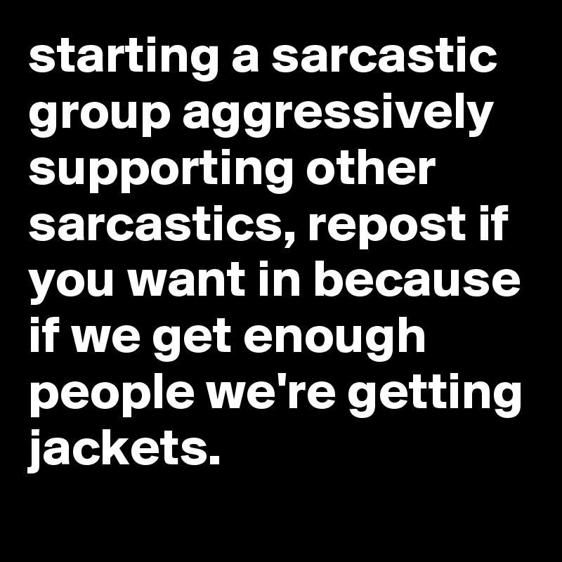 starting a sarcastic group aggressively supporting other sarcastics, repost if you want in because if we get enough people we're getting jackets.