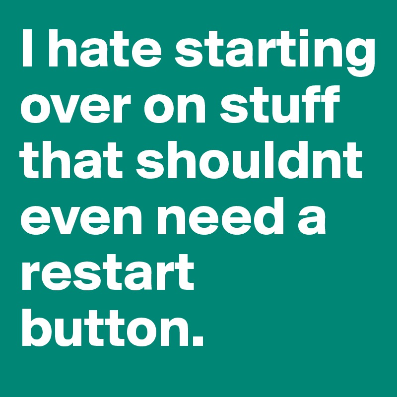 I hate starting over on stuff that shouldnt even need a restart button. 