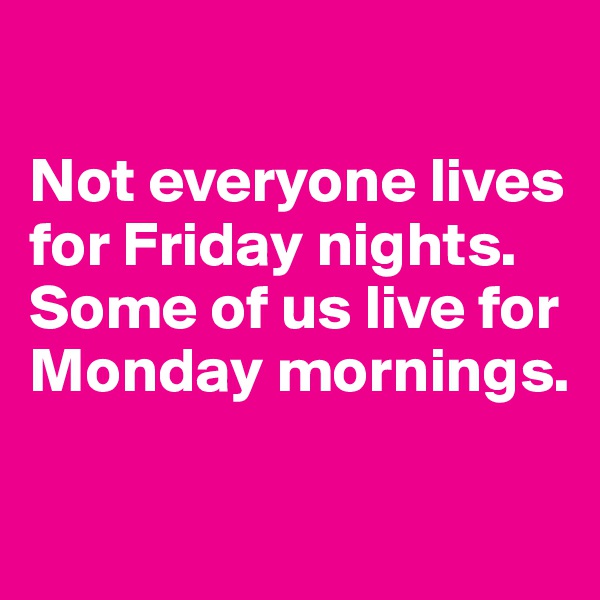 

Not everyone lives for Friday nights. Some of us live for Monday mornings.

