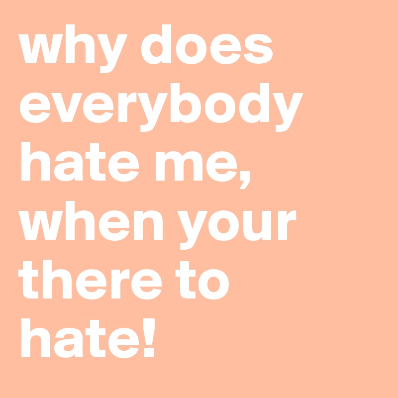 why does everybody hate me, when your there to hate!