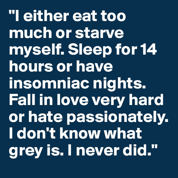 "I either eat too much or starve myself. Sleep for 14 hours or have insomniac nights. Fall in love very hard or hate passionately. I don't know what grey is. I never did."