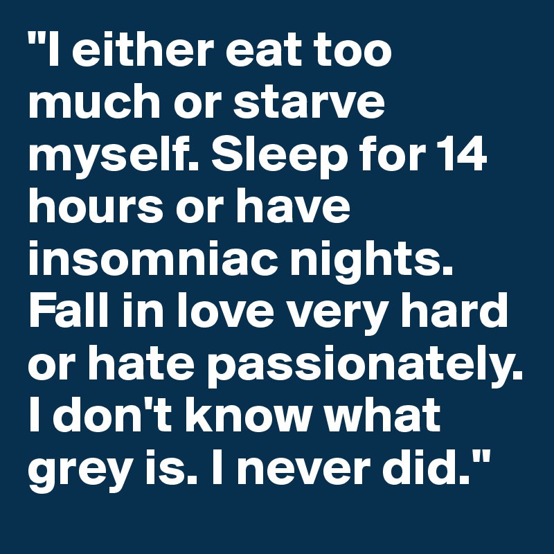 "I either eat too much or starve myself. Sleep for 14 hours or have insomniac nights. Fall in love very hard or hate passionately. I don't know what grey is. I never did."