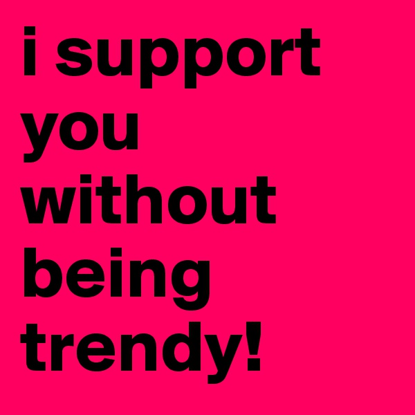 i support you without being trendy!