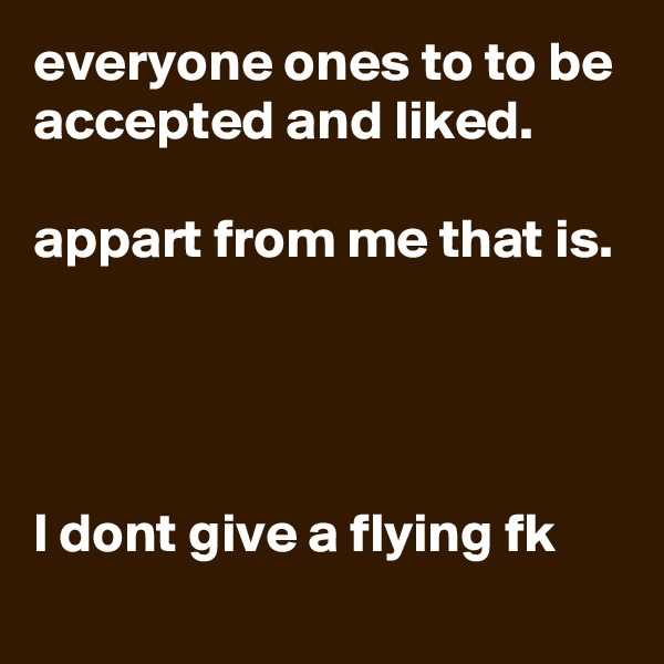 everyone ones to to be accepted and liked.

appart from me that is. 




l dont give a flying fk