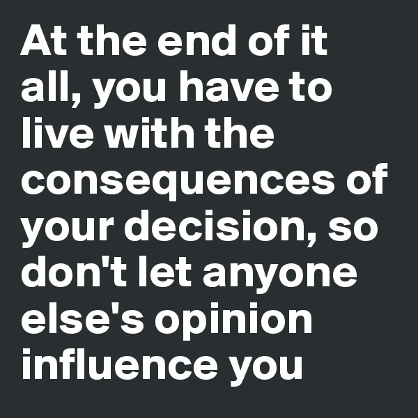 At the end of it all, you have to live with the consequences of your decision, so don't let anyone else's opinion influence you