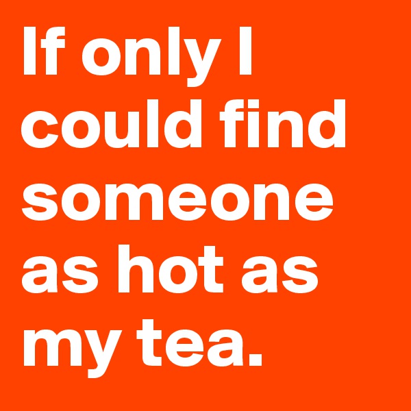 If only I could find someone as hot as my tea. 