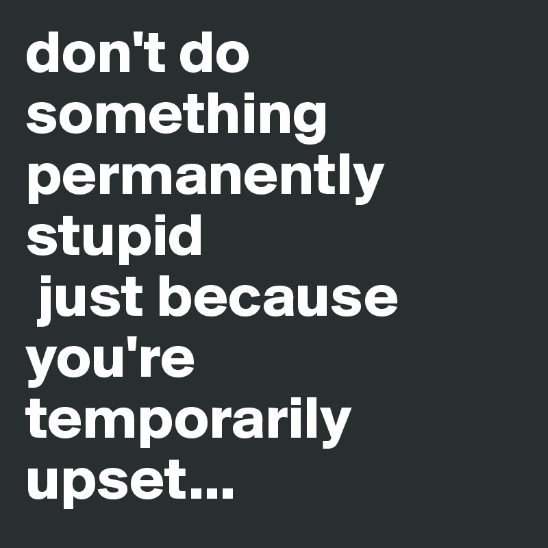 don't do something permanently stupid
 just because you're temporarily upset...