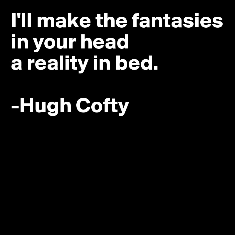 I'll make the fantasies in your head
a reality in bed.

-Hugh Cofty



