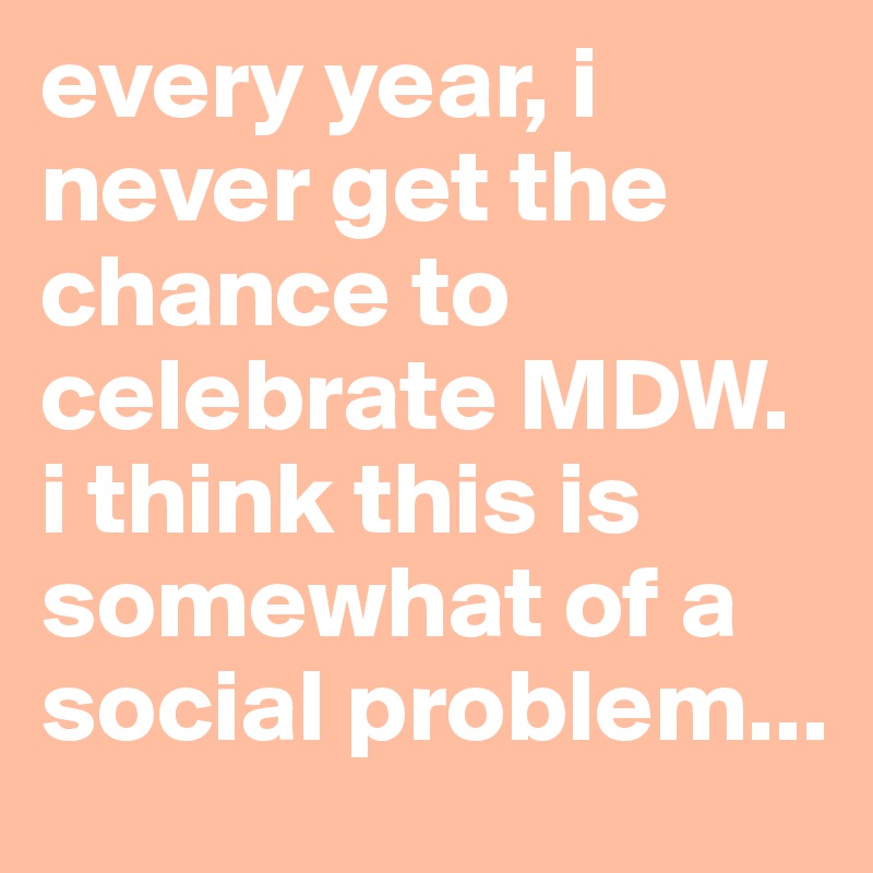 every year, i never get the chance to celebrate MDW. i think this is somewhat of a social problem...