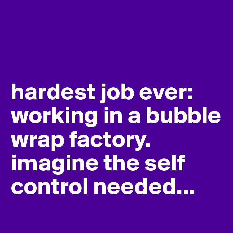 


hardest job ever: 
working in a bubble wrap factory. imagine the self control needed...