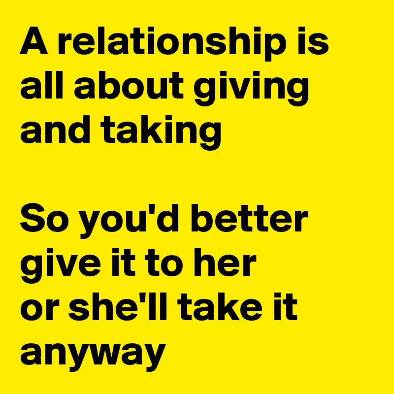 A relationship is all about giving and taking

So you'd better give it to her
or she'll take it anyway