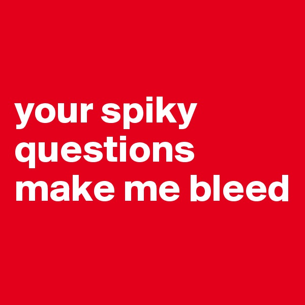 

your spiky questions make me bleed
