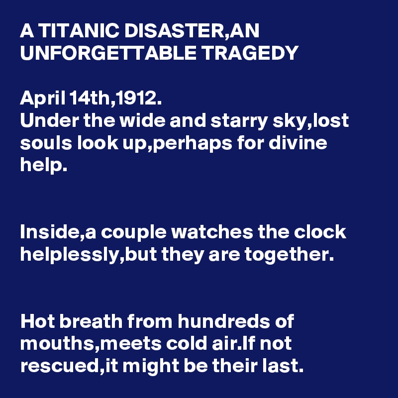 A TITANIC DISASTER,AN UNFORGETTABLE TRAGEDY

April 14th,1912.
Under the wide and starry sky,lost souls look up,perhaps for divine help.


Inside,a couple watches the clock helplessly,but they are together.


Hot breath from hundreds of mouths,meets cold air.If not rescued,it might be their last.