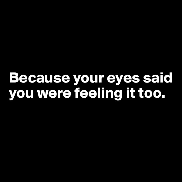 



Because your eyes said you were feeling it too.



