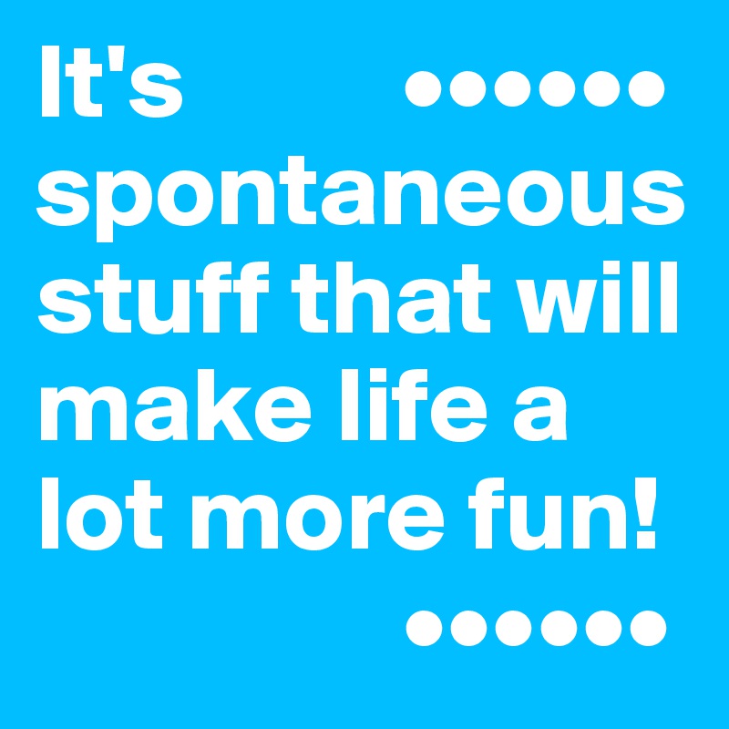 It's          ••••••
spontaneous stuff that will make life a lot more fun!
                 ••••••